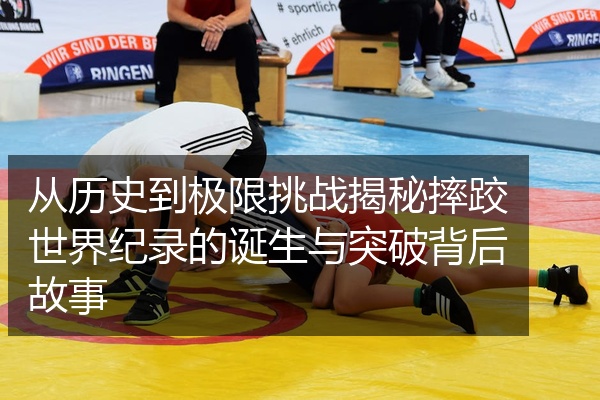 从历史到极限挑战揭秘摔跤世界纪录的诞生与突破背后故事