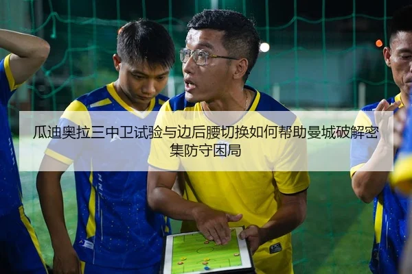 瓜迪奥拉三中卫试验与边后腰切换如何帮助曼城破解密集防守困局